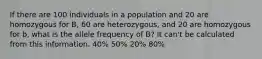 If there are 100 individuals in a population and 20 are homozygous for B, 60 are heterozygous, and 20 are homozygous for b, what is the allele frequency of B? It can't be calculated from this information. 40% 50% 20% 80%