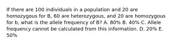 If there are 100 individuals in a population and 20 are homozygous for B, 60 are heterozygous, and 20 are homozygous for b, what is the allele frequency of B? A. 80% B. 40% C. Allele frequency cannot be calculated from this information. D. 20% E. 50%