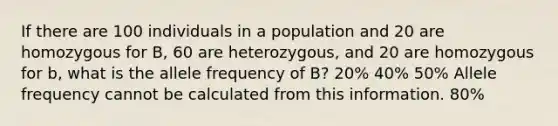 If there are 100 individuals in a population and 20 are homozygous for B, 60 are heterozygous, and 20 are homozygous for b, what is the allele frequency of B? 20% 40% 50% Allele frequency cannot be calculated from this information. 80%