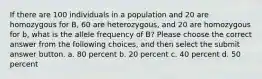 If there are 100 individuals in a population and 20 are homozygous for B, 60 are heterozygous, and 20 are homozygous for b, what is the allele frequency of B? Please choose the correct answer from the following choices, and then select the submit answer button. a. 80 percent b. 20 percent c. 40 percent d. 50 percent