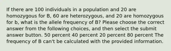 If there are 100 individuals in a population and 20 are homozygous for B, 60 are heterozygous, and 20 are homozygous for b, what is the allele frequency of B? Please choose the correct answer from the following choices, and then select the submit answer button. 50 percent 40 percent 20 percent 80 percent The frequency of B can't be calculated with the provided information.