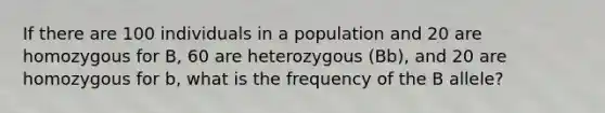 If there are 100 individuals in a population and 20 are homozygous for B, 60 are heterozygous (Bb), and 20 are homozygous for b, what is the frequency of the B allele?