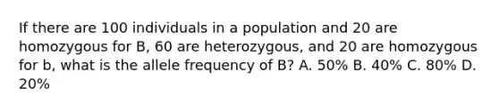 If there are 100 individuals in a population and 20 are homozygous for B, 60 are heterozygous, and 20 are homozygous for b, what is the allele frequency of B? A. 50% B. 40% C. 80% D. 20%