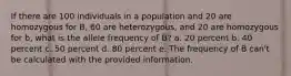 If there are 100 individuals in a population and 20 are homozygous for B, 60 are heterozygous, and 20 are homozygous for b, what is the allele frequency of B? a. 20 percent b. 40 percent c. 50 percent d. 80 percent e. The frequency of B can't be calculated with the provided information.