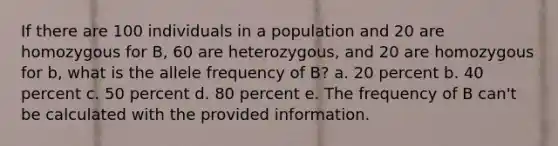 If there are 100 individuals in a population and 20 are homozygous for B, 60 are heterozygous, and 20 are homozygous for b, what is the allele frequency of B? a. 20 percent b. 40 percent c. 50 percent d. 80 percent e. The frequency of B can't be calculated with the provided information.