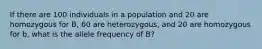 If there are 100 individuals in a population and 20 are homozygous for B, 60 are heterozygous, and 20 are homozygous for b, what is the allele frequency of B?