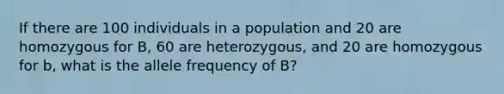 If there are 100 individuals in a population and 20 are homozygous for B, 60 are heterozygous, and 20 are homozygous for b, what is the allele frequency of B?