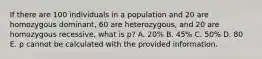 If there are 100 individuals in a population and 20 are homozygous dominant, 60 are heterozygous, and 20 are homozygous recessive, what is p? A. 20% B. 45% C. 50% D. 80 E. p cannot be calculated with the provided information.