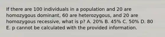 If there are 100 individuals in a population and 20 are homozygous dominant, 60 are heterozygous, and 20 are homozygous recessive, what is p? A. 20% B. 45% C. 50% D. 80 E. p cannot be calculated with the provided information.