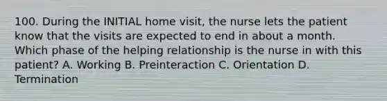 100. During the INITIAL home visit, the nurse lets the patient know that the visits are expected to end in about a month. Which phase of the helping relationship is the nurse in with this patient? A. Working B. Preinteraction C. Orientation D. Termination