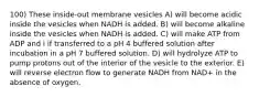 100) These inside-out membrane vesicles A) will become acidic inside the vesicles when NADH is added. B) will become alkaline inside the vesicles when NADH is added. C) will make ATP from ADP and i if transferred to a pH 4 buffered solution after incubation in a pH 7 buffered solution. D) will hydrolyze ATP to pump protons out of the interior of the vesicle to the exterior. E) will reverse electron flow to generate NADH from NAD+ in the absence of oxygen.