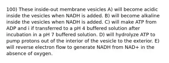 100) These inside-out membrane vesicles A) will become acidic inside the vesicles when NADH is added. B) will become alkaline inside the vesicles when NADH is added. C) will make ATP from ADP and i if transferred to a pH 4 buffered solution after incubation in a pH 7 buffered solution. D) will hydrolyze ATP to pump protons out of the interior of the vesicle to the exterior. E) will reverse electron flow to generate NADH from NAD+ in the absence of oxygen.