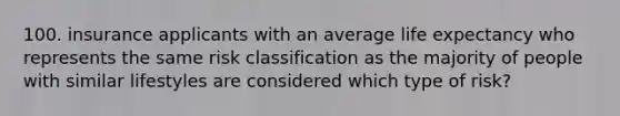 100. insurance applicants with an average life expectancy who represents the same risk classification as the majority of people with similar lifestyles are considered which type of risk?