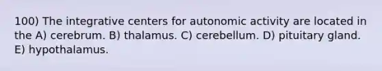 100) The integrative centers for autonomic activity are located in the A) cerebrum. B) thalamus. C) cerebellum. D) pituitary gland. E) hypothalamus.