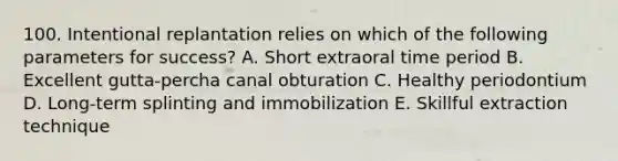 100. Intentional replantation relies on which of the following parameters for success? A. Short extraoral time period B. Excellent gutta-percha canal obturation C. Healthy periodontium D. Long-term splinting and immobilization E. Skillful extraction technique