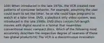 100) When introduced in the late 1970s, the VCR created new patterns of consumer behavior. For example, assuming the user could learn to set the timer, he or she could tape programs to watch at a later time. DVD, a playback only video system, was introduced in the late 1990s. DVD discs contain full-length movies with digital sound in a format that resembles conventional music compact discs. Which of the following most accurately describes the respective degree of newness of these two global products?A) The VCR is a discontinuous innovation