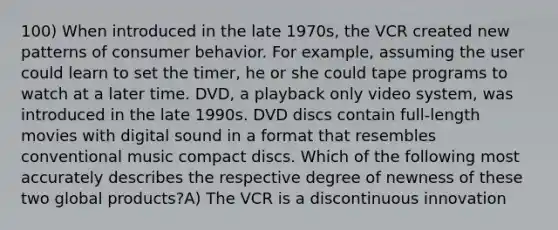 100) When introduced in the late 1970s, the VCR created new patterns of consumer behavior. For example, assuming the user could learn to set the timer, he or she could tape programs to watch at a later time. DVD, a playback only video system, was introduced in the late 1990s. DVD discs contain full-length movies with digital sound in a format that resembles conventional music compact discs. Which of the following most accurately describes the respective degree of newness of these two global products?A) The VCR is a discontinuous innovation