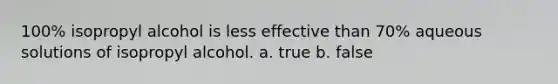 100% isopropyl alcohol is less effective than 70% aqueous solutions of isopropyl alcohol. a. true b. false