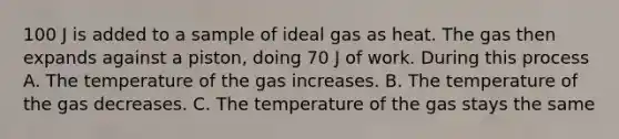 100 J is added to a sample of ideal gas as heat. The gas then expands against a piston, doing 70 J of work. During this process A. The temperature of the gas increases. B. The temperature of the gas decreases. C. The temperature of the gas stays the same