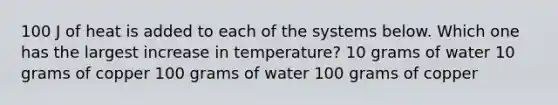 100 J of heat is added to each of the systems below. Which one has the largest increase in temperature? 10 grams of water 10 grams of copper 100 grams of water 100 grams of copper