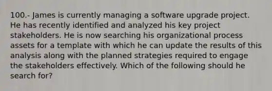 100.- James is currently managing a software upgrade project. He has recently identified and analyzed his key project stakeholders. He is now searching his organizational process assets for a template with which he can update the results of this analysis along with the planned strategies required to engage the stakeholders effectively. Which of the following should he search for?