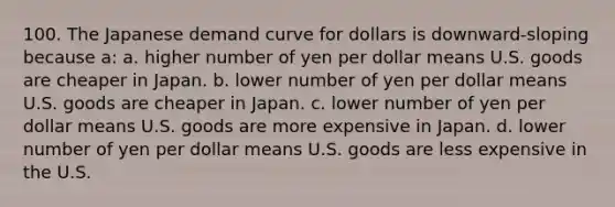 100. The Japanese demand curve for dollars is downward-sloping because a: a. higher number of yen per dollar means U.S. goods are cheaper in Japan. b. lower number of yen per dollar means U.S. goods are cheaper in Japan. c. lower number of yen per dollar means U.S. goods are more expensive in Japan. d. lower number of yen per dollar means U.S. goods are less expensive in the U.S.