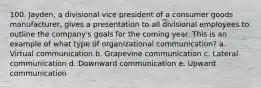 100. Jayden, a divisional vice president of a consumer goods manufacturer, gives a presentation to all divisional employees to outline the company's goals for the coming year. This is an example of what type of organizational communication? a. Virtual communication b. Grapevine communication c. Lateral communication d. Downward communication e. Upward communication