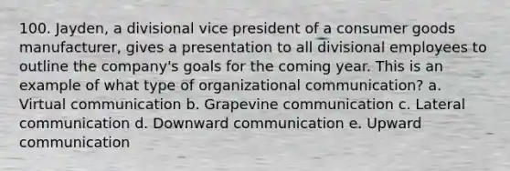 100. Jayden, a divisional vice president of a consumer goods manufacturer, gives a presentation to all divisional employees to outline the company's goals for the coming year. This is an example of what type of organizational communication? a. Virtual communication b. Grapevine communication c. Lateral communication d. Downward communication e. Upward communication