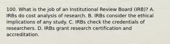 100. What is the job of an Institutional Review Board (IRB)? A. IRBs do cost analysis of research. B. IRBs consider the ethical implications of any study. C. IRBs check the credentials of researchers. D. IRBs grant research certification and accreditation.