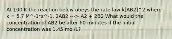 At 100 K the reaction below obeys the rate law k[AB2]^2 where k = 5.7 M^-1*s^-1. 2AB2 ---> A2 + 2B2 What would the concentration of AB2 be after 60 minutes if the initial concentration was 1.45 mol/L?