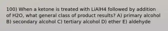 100) When a ketone is treated with LiAlH4 followed by addition of H2O, what general class of product results? A) primary alcohol B) secondary alcohol C) tertiary alcohol D) ether E) aldehyde