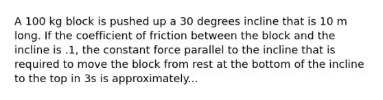 A 100 kg block is pushed up a 30 degrees incline that is 10 m long. If the coefficient of friction between the block and the incline is .1, the constant force parallel to the incline that is required to move the block from rest at the bottom of the incline to the top in 3s is approximately...