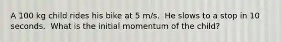 A 100 kg child rides his bike at 5 m/s.  He slows to a stop in 10 seconds.  What is the initial momentum of the child?