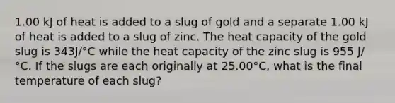 1.00 kJ of heat is added to a slug of gold and a separate 1.00 kJ of heat is added to a slug of zinc. The heat capacity of the gold slug is 343J/°C while the heat capacity of the zinc slug is 955 J/°C. If the slugs are each originally at 25.00°C, what is the final temperature of each slug?