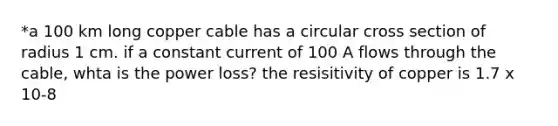 *a 100 km long copper cable has a circular cross section of radius 1 cm. if a constant current of 100 A flows through the cable, whta is the power loss? the resisitivity of copper is 1.7 x 10-8