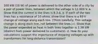 100 kW (10 W) of power is delivered to the other side of a city by a pair of power lines, between which the voltage is 12,000 V. a. Show that the current is the lines is 8.3-A. b. If each of the two lines has a resistance of 10 ohms, show that there is a 83-V change of voltage along each line. (Think carefully. This voltage change is along each line, not between the lines.) c. Show that the power expended as heat in both lines together is 1.38 kW (distinct from power delivered to customers). d. How do your calculations support the importance of stepping voltages up with transformers for long-distance transmission?