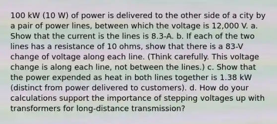 100 kW (10 W) of power is delivered to the other side of a city by a pair of power lines, between which the voltage is 12,000 V. a. Show that the current is the lines is 8.3-A. b. If each of the two lines has a resistance of 10 ohms, show that there is a 83-V change of voltage along each line. (Think carefully. This voltage change is along each line, not between the lines.) c. Show that the power expended as heat in both lines together is 1.38 kW (distinct from power delivered to customers). d. How do your calculations support the importance of stepping voltages up with transformers for long-distance transmission?