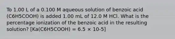 To 1.00 L of a 0.100 M aqueous solution of benzoic acid (C6H5COOH) is added 1.00 mL of 12.0 M HCl. What is the percentage ionization of the benzoic acid in the resulting solution? [Ka(C6H5COOH) = 6.5 × 10-5]