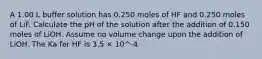 A 1.00 L buffer solution has 0.250 moles of HF and 0.250 moles of LiF. Calculate the pH of the solution after the addition of 0.150 moles of LiOH. Assume no volume change upon the addition of LiOH. The Ka for HF is 3.5 × 10^-4