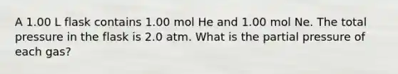 A 1.00 L flask contains 1.00 mol He and 1.00 mol Ne. The total pressure in the flask is 2.0 atm. What is the partial pressure of each gas?