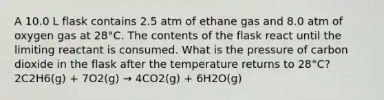 A 10.0 L flask contains 2.5 atm of ethane gas and 8.0 atm of oxygen gas at 28°C. The contents of the flask react until the limiting reactant is consumed. What is the pressure of carbon dioxide in the flask after the temperature returns to 28°C? 2C2H6(g) + 7O2(g) → 4CO2(g) + 6H2O(g)