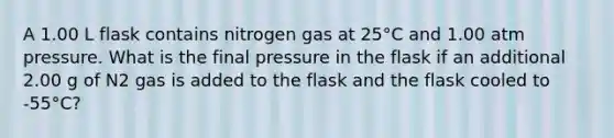 A 1.00 L flask contains nitrogen gas at 25°C and 1.00 atm pressure. What is the final pressure in the flask if an additional 2.00 g of N2 gas is added to the flask and the flask cooled to -55°C?