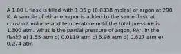 A 1.00 L flask is filled with 1.35 g (0.0338 moles) of argon at 298 K. A sample of ethane vapor is added to the same flask at constant volume and temperature until the total pressure is 1.300 atm. What is the partial pressure of argon, PAr, in the flask? a) 1.55 atm b) 0.0119 atm c) 5.98 atm d) 0.827 atm e) 0.274 atm