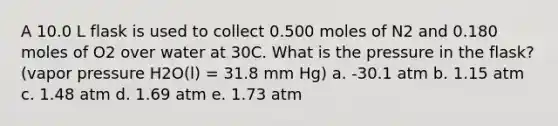 A 10.0 L flask is used to collect 0.500 moles of N2 and 0.180 moles of O2 over water at 30C. What is the pressure in the flask? (vapor pressure H2O(l) = 31.8 mm Hg) a. -30.1 atm b. 1.15 atm c. 1.48 atm d. 1.69 atm e. 1.73 atm