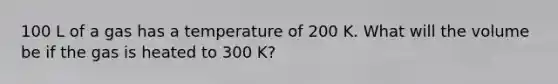 100 L of a gas has a temperature of 200 K. What will the volume be if the gas is heated to 300 K?