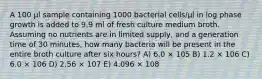 A 100 μl sample containing 1000 bacterial cells/μl in log phase growth is added to 9.9 ml of fresh culture medium broth. Assuming no nutrients are in limited supply, and a generation time of 30 minutes, how many bacteria will be present in the entire broth culture after six hours? A) 6.0 × 105 B) 1.2 × 106 C) 6.0 × 106 D) 2.56 × 107 E) 4.096 × 108