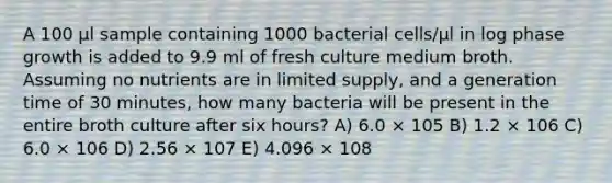 A 100 μl sample containing 1000 bacterial cells/μl in log phase growth is added to 9.9 ml of fresh culture medium broth. Assuming no nutrients are in limited supply, and a generation time of 30 minutes, how many bacteria will be present in the entire broth culture after six hours? A) 6.0 × 105 B) 1.2 × 106 C) 6.0 × 106 D) 2.56 × 107 E) 4.096 × 108