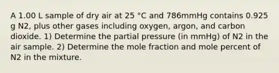 A 1.00 L sample of dry air at 25 °C and 786mmHg contains 0.925 g N2, plus other gases including oxygen, argon, and carbon dioxide. 1) Determine the partial pressure (in mmHg) of N2 in the air sample. 2) Determine the mole fraction and mole percent of N2 in the mixture.