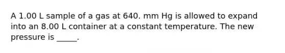 A 1.00 L sample of a gas at 640. mm Hg is allowed to expand into an 8.00 L container at a constant temperature. The new pressure is _____.