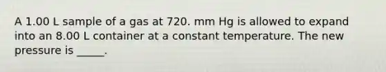 A 1.00 L sample of a gas at 720. mm Hg is allowed to expand into an 8.00 L container at a constant temperature. The new pressure is _____.